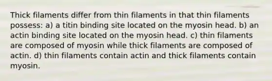 Thick filaments differ from thin filaments in that thin filaments possess: a) a titin binding site located on the myosin head. b) an actin binding site located on the myosin head. c) thin filaments are composed of myosin while thick filaments are composed of actin. d) thin filaments contain actin and thick filaments contain myosin.