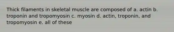 Thick filaments in skeletal muscle are composed of a. actin b. troponin and tropomyosin c. myosin d. actin, troponin, and tropomyosin e. all of these