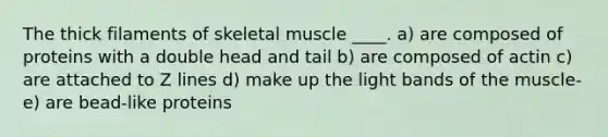 The thick filaments of skeletal muscle ____. a) are composed of proteins with a double head and tail b) are composed of actin c) are attached to Z lines d) ​make up the light bands of the muscle- e) are bead-like proteins