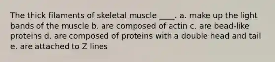 The thick filaments of skeletal muscle ____. a. ​make up the light bands of the muscle b. ​are composed of actin c. ​are bead-like proteins d. ​are composed of proteins with a double head and tail e. ​are attached to Z lines