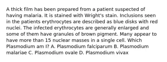 A thick film has been prepared from a patient suspected of having malaria. It is stained with Wright's stain. Inclusions seen in the patients erythrocytes are described as blue disks with red nuclei. The infected erythrocytes are generally enlarged and some of them have granules of brown pigment. Many appear to have more than 15 nuclear masses in a single cell. Which Plasmodium am I? A. Plasmodium falciparum B. Plasmodium malariae C. Plasmodium ovale D. Plasmodium vivax