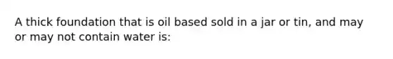 A thick foundation that is oil based sold in a jar or tin, and may or may not contain water is: