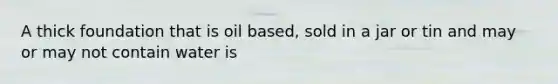 A thick foundation that is oil based, sold in a jar or tin and may or may not contain water is
