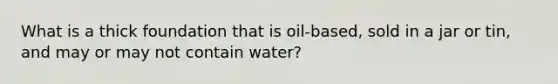 What is a thick foundation that is oil-based, sold in a jar or tin, and may or may not contain water?