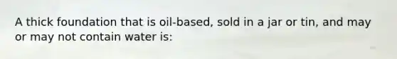 A thick foundation that is oil-based, sold in a jar or tin, and may or may not contain water is: