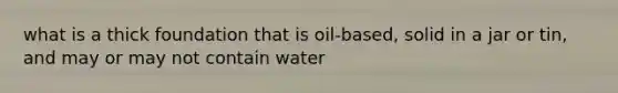 what is a thick foundation that is oil-based, solid in a jar or tin, and may or may not contain water