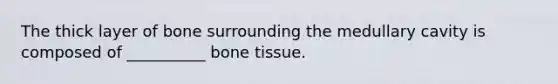 The thick layer of bone surrounding the medullary cavity is composed of __________ bone tissue.