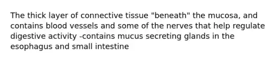 The thick layer of connective tissue "beneath" the mucosa, and contains blood vessels and some of the nerves that help regulate digestive activity -contains mucus secreting glands in the esophagus and small intestine