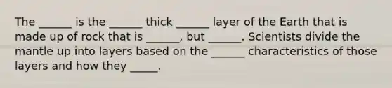 The ______ is the ______ thick ______ layer of the Earth that is made up of rock that is ______, but ______. Scientists divide the mantle up into layers based on the ______ characteristics of those layers and how they _____.