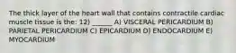 The thick layer of the heart wall that contains contractile cardiac muscle tissue is the: 12) ______ A) VISCERAL PERICARDIUM B) PARIETAL PERICARDIUM C) EPICARDIUM D) ENDOCARDIUM E) MYOCARDIUM