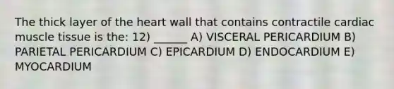 The thick layer of the heart wall that contains contractile cardiac muscle tissue is the: 12) ______ A) VISCERAL PERICARDIUM B) PARIETAL PERICARDIUM C) EPICARDIUM D) ENDOCARDIUM E) MYOCARDIUM