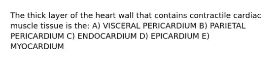 The thick layer of the heart wall that contains contractile cardiac muscle tissue is the: A) VISCERAL PERICARDIUM B) PARIETAL PERICARDIUM C) ENDOCARDIUM D) EPICARDIUM E) MYOCARDIUM