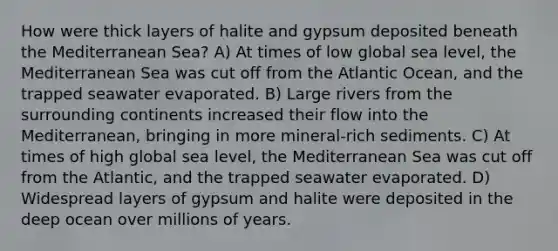 How were thick layers of halite and gypsum deposited beneath the Mediterranean Sea? A) At times of low global sea level, the Mediterranean Sea was cut off from the Atlantic Ocean, and the trapped seawater evaporated. B) Large rivers from the surrounding continents increased their flow into the Mediterranean, bringing in more mineral-rich sediments. C) At times of high global sea level, the Mediterranean Sea was cut off from the Atlantic, and the trapped seawater evaporated. D) Widespread layers of gypsum and halite were deposited in the deep ocean over millions of years.