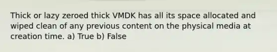 Thick or lazy zeroed thick VMDK has all its space allocated and wiped clean of any previous content on the physical media at creation time. a) True b) False