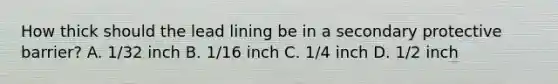 How thick should the lead lining be in a secondary protective barrier? A. 1/32 inch B. 1/16 inch C. 1/4 inch D. 1/2 inch