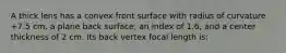 A thick lens has a convex front surface with radius of curvature +7.5 cm, a plane back surface, an index of 1.6, and a center thickness of 2 cm. Its back vertex focal length is: