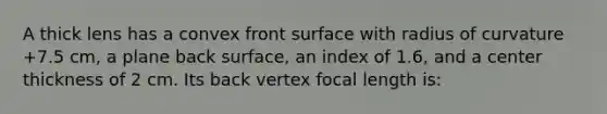 A thick lens has a convex front surface with radius of curvature +7.5 cm, a plane back surface, an index of 1.6, and a center thickness of 2 cm. Its back vertex focal length is: