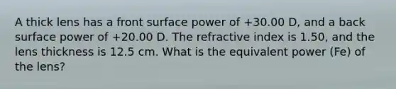 A thick lens has a front surface power of +30.00 D, and a back surface power of +20.00 D. The refractive index is 1.50, and the lens thickness is 12.5 cm. What is the equivalent power (Fe) of the lens?