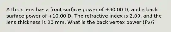 A thick lens has a front surface power of +30.00 D, and a back surface power of +10.00 D. The refractive index is 2.00, and the lens thickness is 20 mm. What is the back vertex power (Fv)?