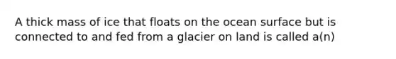 A thick mass of ice that floats on the ocean surface but is connected to and fed from a glacier on land is called a(n)