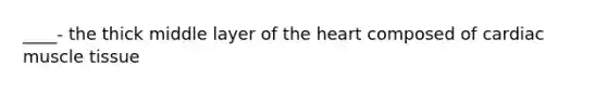 ____- the thick middle layer of the heart composed of cardiac muscle tissue