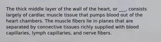 The thick middle layer of the wall of the heart, or ___, consists largely of cardiac muscle tissue that pumps blood out of the heart chambers. The muscle fibers lie in planes that are separated by connective tissues richly supplied with blood capillaries, lymph capillaries, and nerve fibers.