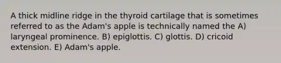 A thick midline ridge in the thyroid cartilage that is sometimes referred to as the Adam's apple is technically named the A) laryngeal prominence. B) epiglottis. C) glottis. D) cricoid extension. E) Adam's apple.