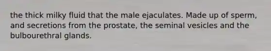 the thick milky fluid that the male ejaculates. Made up of sperm, and secretions from the prostate, the seminal vesicles and the bulbourethral glands.