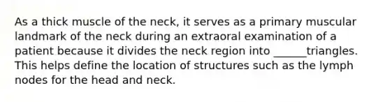 As a thick muscle of the neck, it serves as a primary muscular landmark of the neck during an extraoral examination of a patient because it divides the neck region into ______triangles. This helps define the location of structures such as the lymph nodes for the head and neck.