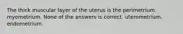 The thick muscular layer of the uterus is the perimetrium. myometrium. None of the answers is correct. uterometrium. endometrium.