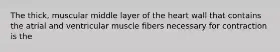 The thick, muscular middle layer of the heart wall that contains the atrial and ventricular muscle fibers necessary for contraction is the