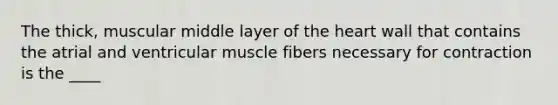 The thick, muscular middle layer of the heart wall that contains the atrial and ventricular muscle fibers necessary for contraction is the ____