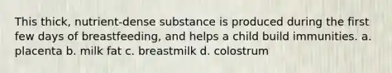 This thick, nutrient-dense substance is produced during the first few days of breastfeeding, and helps a child build immunities. a. placenta b. milk fat c. breastmilk d. colostrum