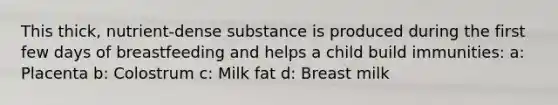 This thick, nutrient-dense substance is produced during the first few days of breastfeeding and helps a child build immunities: a: Placenta b: Colostrum c: Milk fat d: Breast milk