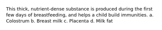 This thick, nutrient-dense substance is produced during the first few days of breastfeeding, and helps a child build immunities. a. Colostrum b. Breast milk c. Placenta d. Milk fat