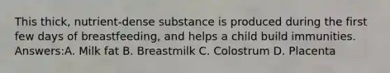 This thick, nutrient-dense substance is produced during the first few days of breastfeeding, and helps a child build immunities. Answers:A. Milk fat B. Breastmilk C. Colostrum D. Placenta