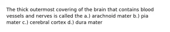 The thick outermost covering of the brain that contains blood vessels and nerves is called the a.) arachnoid mater b.) pia mater c.) cerebral cortex d.) dura mater