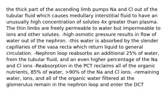 the thick part of the ascending limb pumps Na and Cl out of the tubular fluid which causes medullary interstitial fluid to have an unusually high concentration of solutes 4x greater than plasma. The thin limbs are freely permeable to water but impermeable to ions and other solutes. -high osmotic pressure results in flow of water out of the nephron. -this water is absorbed by the slender capillaries of the vasa recta which return liquid to general circulation. -Nephron loop reabsorbs an additional 25% of water, from the tubular fluid, and an even higher percentage of the Na and Cl ions -Reabsorption in the PCT reclaims all of the organic nutrients, 85% of water, >90% of the Na and Cl ions. -remaining water, ions, and all of the organic water filtered at the glomerulus remain in the nephron loop and enter the DCT