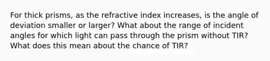 For thick prisms, as the refractive index increases, is the angle of deviation smaller or larger? What about the range of incident angles for which light can pass through the prism without TIR? What does this mean about the chance of TIR?