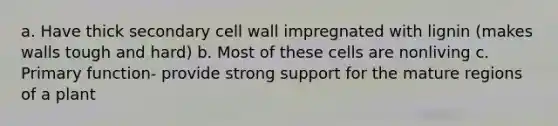 a. Have thick secondary cell wall impregnated with lignin (makes walls tough and hard) b. Most of these cells are nonliving c. Primary function- provide strong support for the mature regions of a plant