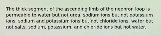 The thick segment of the ascending limb of the nephron loop is permeable to water but not urea. sodium ions but not potassium ions. sodium and potassium ions but not chloride ions. water but not salts. sodium, potassium, and chloride ions but not water.