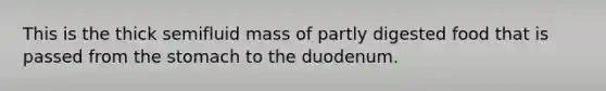 This is the thick semifluid mass of partly digested food that is passed from <a href='https://www.questionai.com/knowledge/kLccSGjkt8-the-stomach' class='anchor-knowledge'>the stomach</a> to the duodenum.