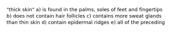 "thick skin" a) is found in the palms, soles of feet and fingertips b) does not contain hair follicles c) contains more sweat glands than thin skin d) contain epidermal ridges e) all of the preceding