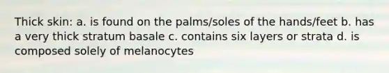 Thick skin: a. is found on the palms/soles of the hands/feet b. has a very thick stratum basale c. contains six layers or strata d. is composed solely of melanocytes