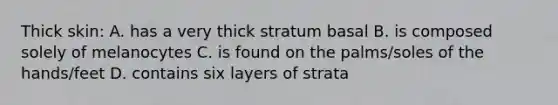 Thick skin: A. has a very thick stratum basal B. is composed solely of melanocytes C. is found on the palms/soles of the hands/feet D. contains six layers of strata