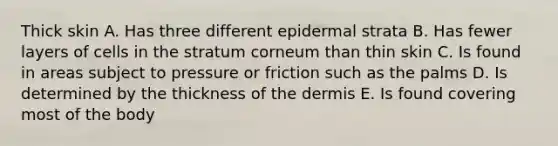 Thick skin A. Has three different epidermal strata B. Has fewer layers of cells in the stratum corneum than thin skin C. Is found in areas subject to pressure or friction such as the palms D. Is determined by the thickness of <a href='https://www.questionai.com/knowledge/kEsXbG6AwS-the-dermis' class='anchor-knowledge'>the dermis</a> E. Is found covering most of the body