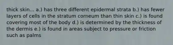 thick skin... a.) has three different epidermal strata b.) has fewer layers of cells in the stratum corneum than thin skin c.) is found covering most of the body d.) is determined by the thickness of the dermis e.) is found in areas subject to pressure or friction such as palms