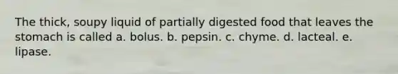 The thick, soupy liquid of partially digested food that leaves the stomach is called a. bolus. b. pepsin. c. chyme. d. lacteal. e. lipase.