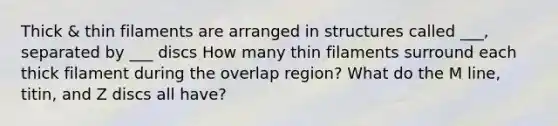 Thick & thin filaments are arranged in structures called ___, separated by ___ discs How many thin filaments surround each thick filament during the overlap region? What do the M line, titin, and Z discs all have?