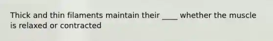 Thick and thin filaments maintain their ____ whether the muscle is relaxed or contracted